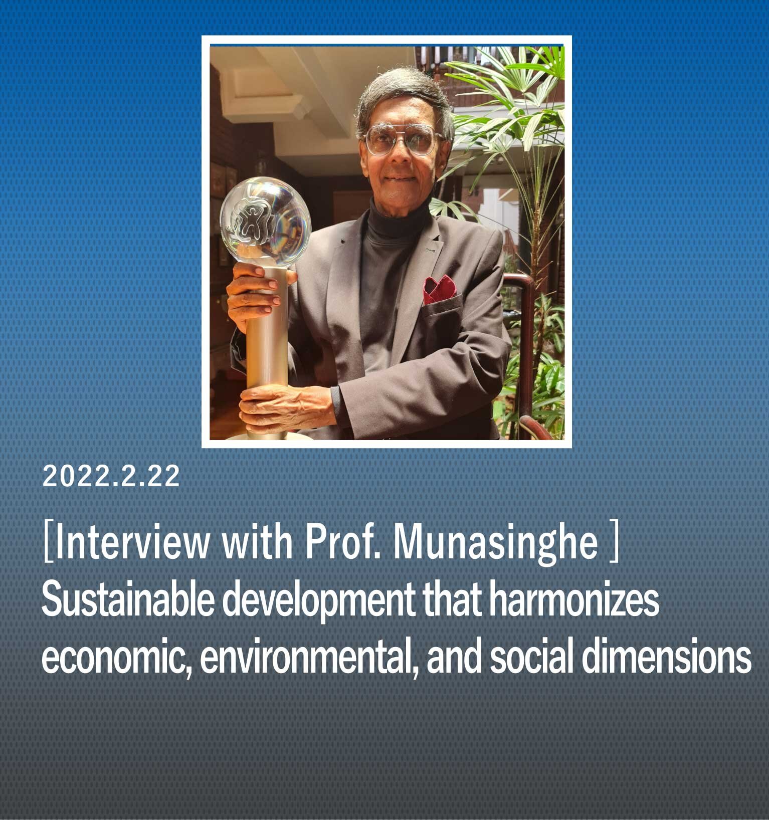 "Sustainable development that harmonizes economic, environmental, and social dimensions" Interview with Prof. Munasinghe, Winner of the 2021 Blue Planet Prize